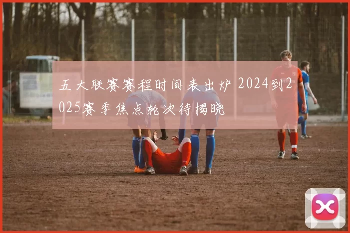 五大联赛赛程时间表出炉 2024到2025赛季焦点轮次待揭晓