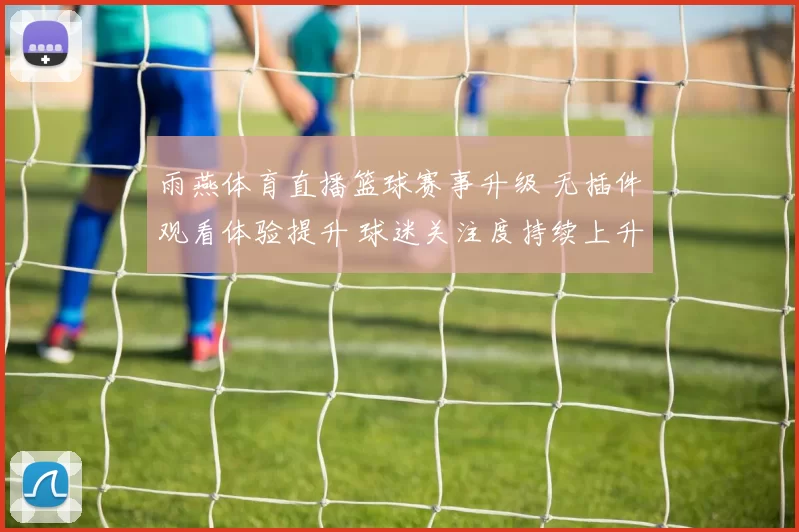 雨燕体育直播篮球赛事升级 无插件观看体验提升 球迷关注度持续上升