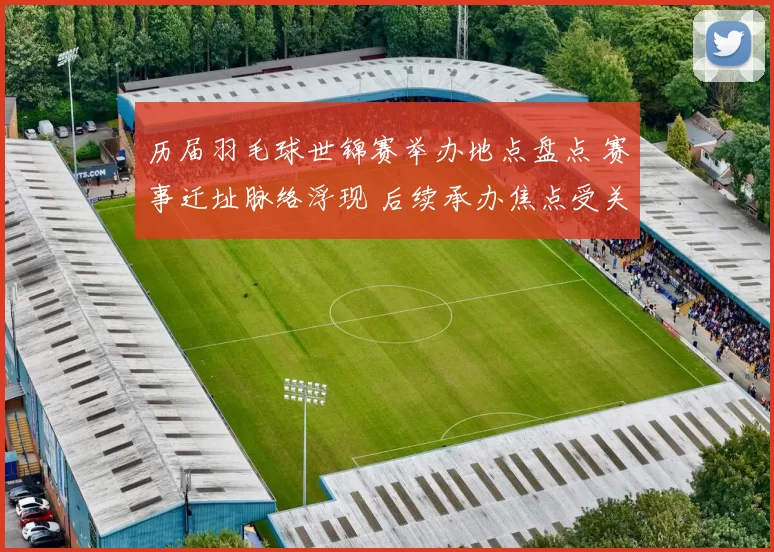 历届羽毛球世锦赛举办地点盘点 赛事迁址脉络浮现 后续承办焦点受关注