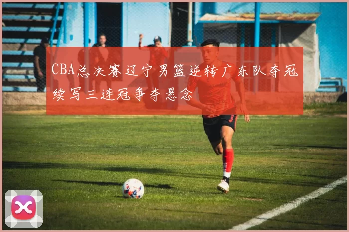 CBA总决赛辽宁男篮逆转广东队夺冠续写三连冠争夺悬念