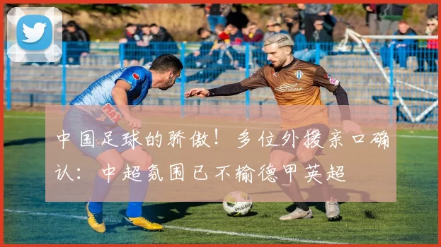 中国足球的骄傲！多位外援亲口确认：中超氛围已不输德甲英超