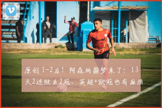 原创 1-2后！阿森纳噩梦来了：13天2连败丢2冠，英超+欧冠也有麻烦了