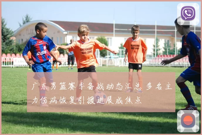 广东男篮赛季备战动态汇总 多名主力伤病恢复引援进展成焦点