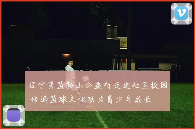 辽宁男篮鞍山公益行走进社区校园 传递篮球文化助力青少年成长