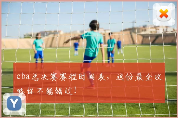 cba总决赛赛程时间表，这份最全攻略你不能错过！