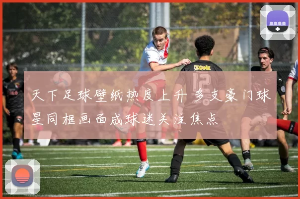 天下足球壁纸热度上升 多支豪门球星同框画面成球迷关注焦点