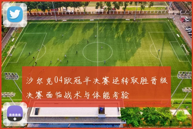 沙尔克04欧冠半决赛逆转取胜晋级决赛面临战术与体能考验