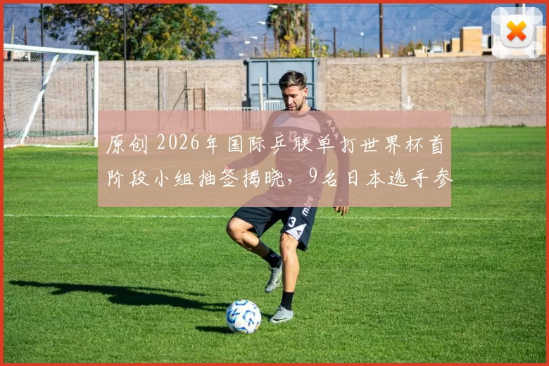 原创 2026年国际乒联单打世界杯首阶段小组抽签揭晓，9名日本选手参赛