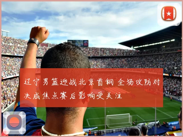 辽宁男篮迎战北京首钢 全场攻防对决成焦点赛后影响受关注