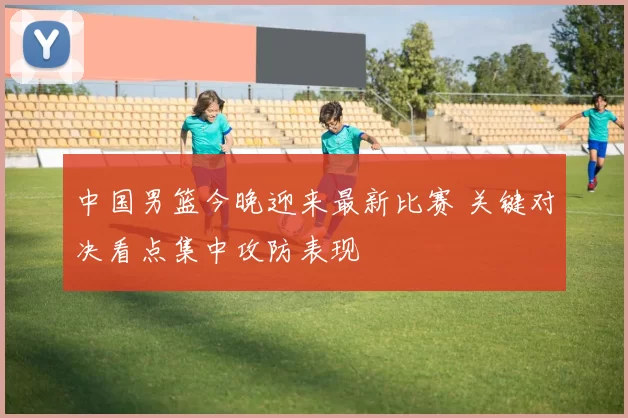 中国男篮今晚迎来最新比赛 关键对决看点集中攻防表现