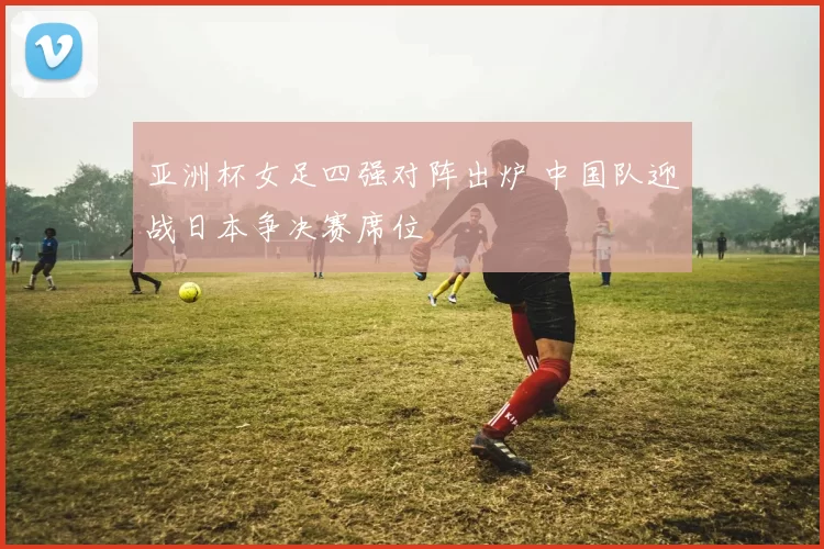 亚洲杯女足四强对阵出炉 中国队迎战日本争决赛席位