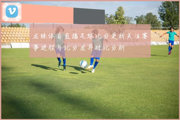 龙珠体育直播足球比分更新关注赛事进程与比分差异对比分析