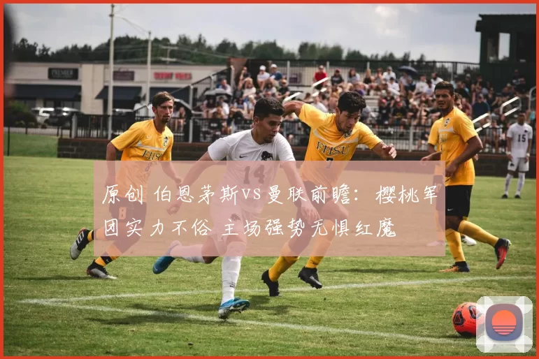 原创 伯恩茅斯vs曼联前瞻：樱桃军团实力不俗 主场强势无惧红魔